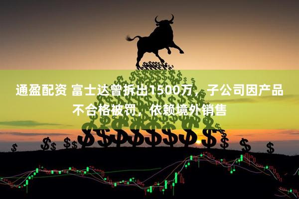 通盈配资 富士达曾拆出1500万，子公司因产品不合格被罚，依赖境外销售